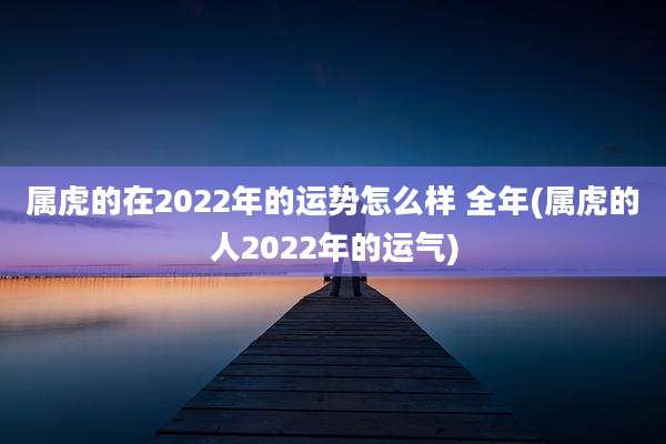 属虎的在2022年的运势怎么样 全年(属虎的人2022年的运气)