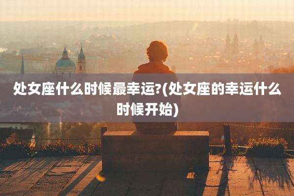 处女座什么时候最幸运?(处女座的幸运什么时候开始)