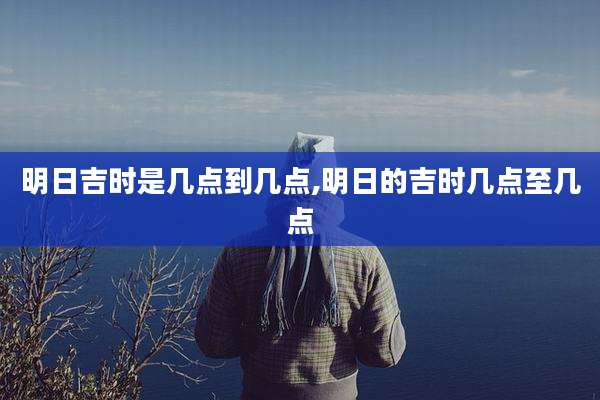 明日吉时是几点到几点,明日的吉时几点至几点