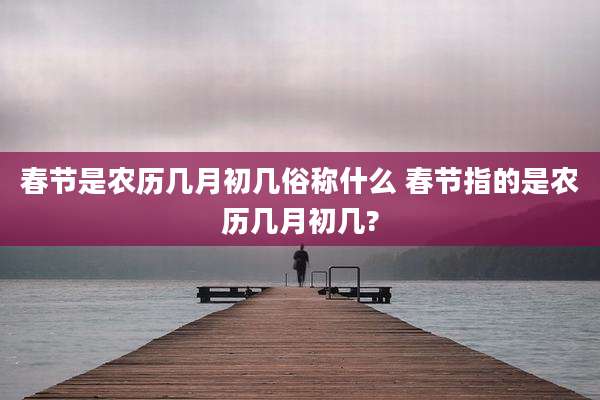 春节是农历几月初几俗称什么 春节指的是农历几月初几?