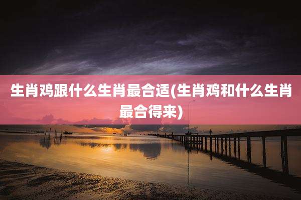 生肖鸡跟什么生肖最合适(生肖鸡和什么生肖最合得来)