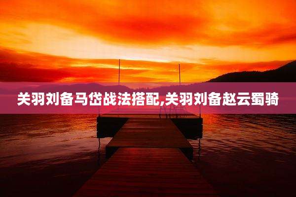 关羽刘备马岱战法搭配,关羽刘备赵云蜀骑