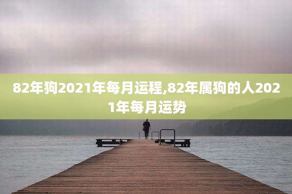 82年狗2021年每月运程,82年属狗的人2021年每月运势