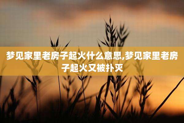 梦见家里老房子起火什么意思,梦见家里老房子起火又被扑灭
