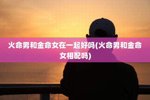 火命男和金命女在一起好吗(火命男和金命女相配吗)