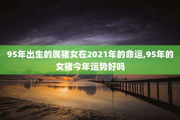 95年出生的属猪女在2021年的命运,95年的女猪今年运势好吗