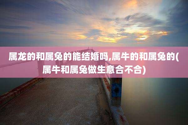 属龙的和属兔的能结婚吗,属牛的和属兔的(属牛和属兔做生意合不合)
