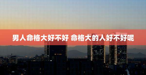 男人命格大好不好 命格大的人好不好呢