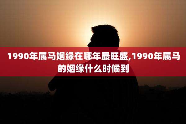 1990年属马姻缘在哪年最旺盛,1990年属马的姻缘什么时候到