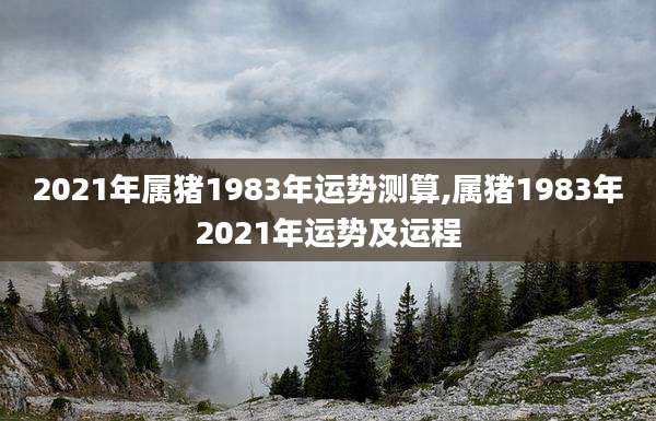 2021年属猪1983年运势测算,属猪1983年2021年运势及运程