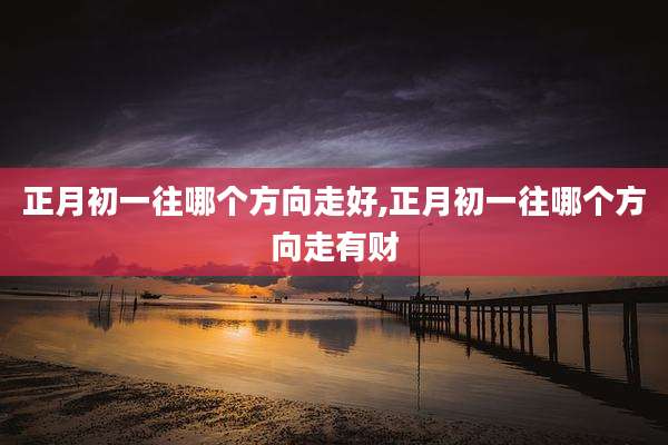 正月初一往哪个方向走好,正月初一往哪个方向走有财