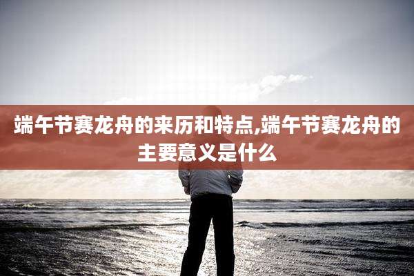 端午节赛龙舟的来历和特点,端午节赛龙舟的主要意义是什么