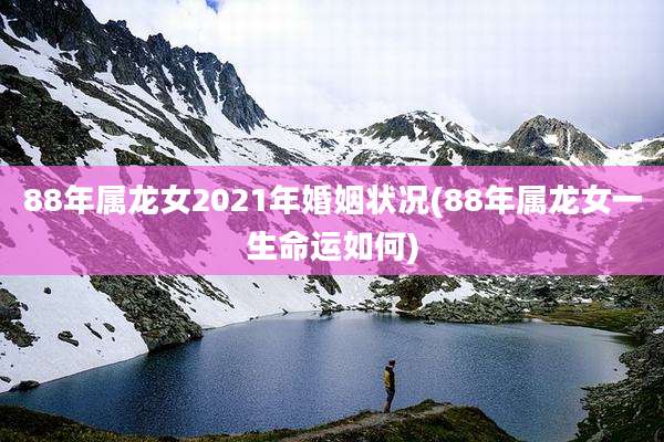 88年属龙女2021年婚姻状况(88年属龙女一生命运如何)