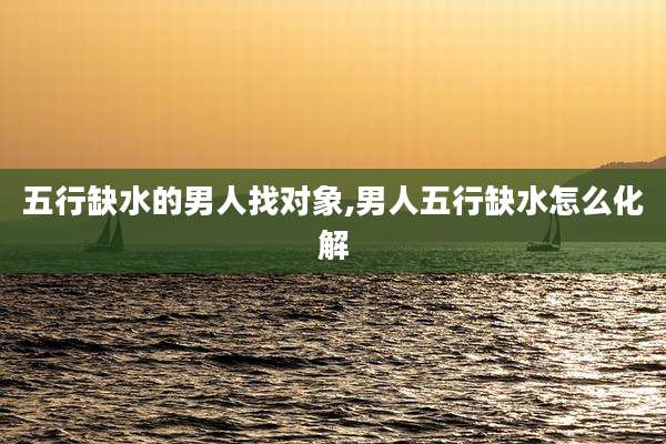 五行缺水的男人找对象,男人五行缺水怎么化解
