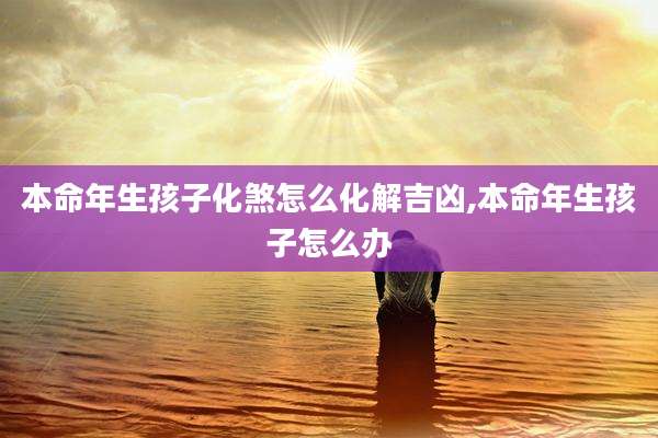 本命年生孩子化煞怎么化解吉凶,本命年生孩子怎么办