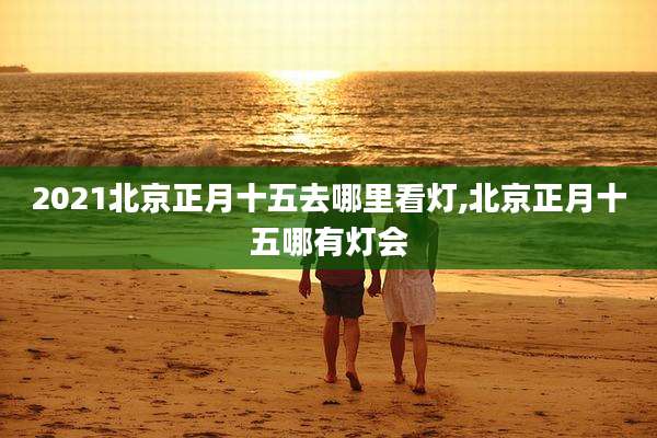 2021北京正月十五去哪里看灯,北京正月十五哪有灯会