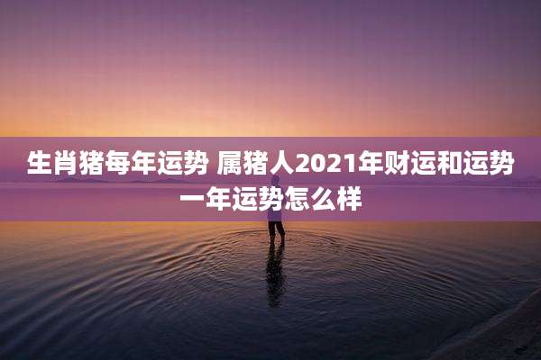 生肖猪每年运势 属猪人2021年财运和运势一年运势怎么样