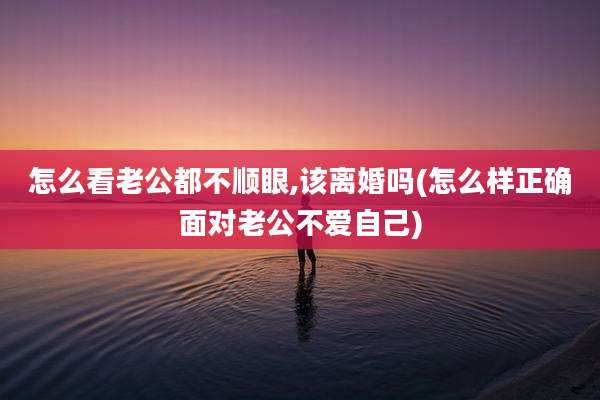 怎么看老公都不顺眼,该离婚吗(怎么样正确面对老公不爱自己)