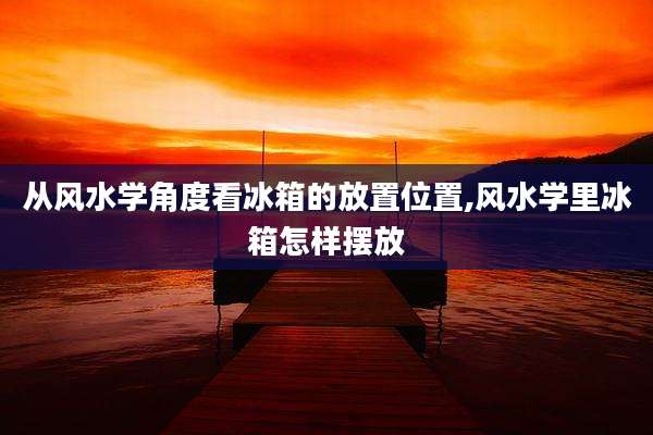 从风水学角度看冰箱的放置位置,风水学里冰箱怎样摆放