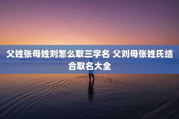 父姓张母姓刘怎么取三字名 父刘母张姓氏结合取名大全