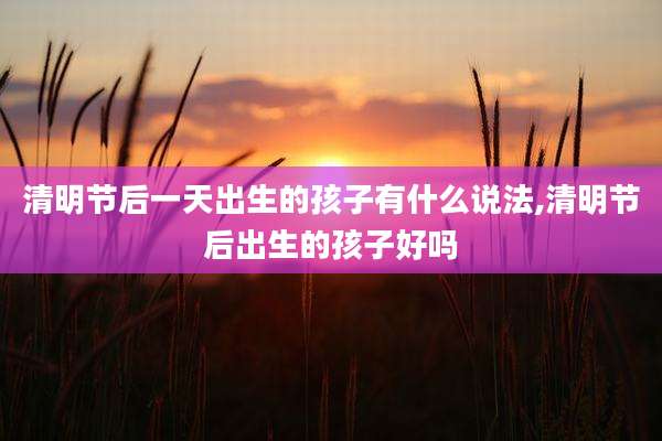 清明节后一天出生的孩子有什么说法,清明节后出生的孩子好吗