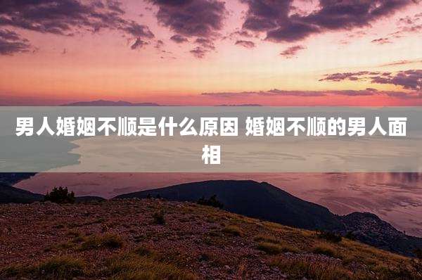 男人婚姻不顺是什么原因 婚姻不顺的男人面相
