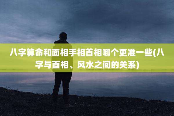 八字算命和面相手相首相哪个更准一些(八字与面相、风水之间的关系)