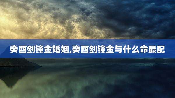 癸酉剑锋金婚姻,癸酉剑锋金与什么命最配