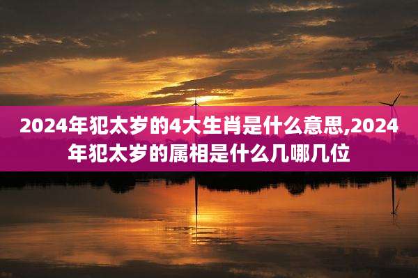 2024年犯太岁的4大生肖是什么意思,2024年犯太岁的属相是什么几哪几位