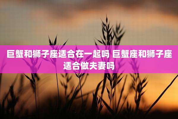 巨蟹和狮子座适合在一起吗 巨蟹座和狮子座适合做夫妻吗