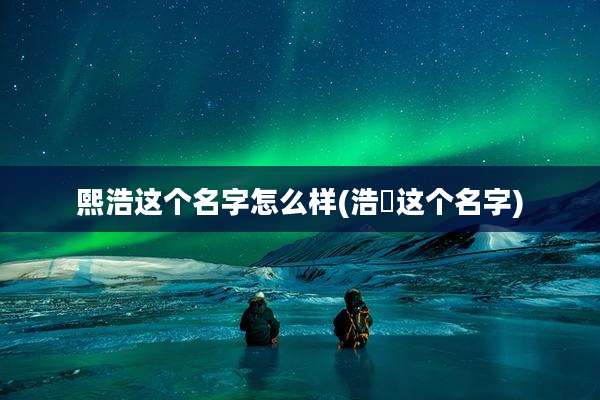 熙浩这个名字怎么样(浩晞这个名字)