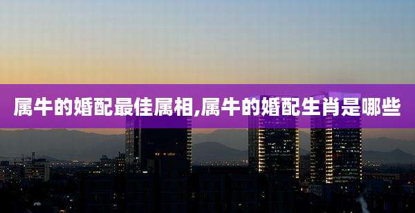 属牛的婚配最佳属相,属牛的婚配生肖是哪些