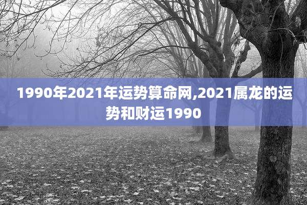 1990年2021年运势算命网,2021属龙的运势和财运1990