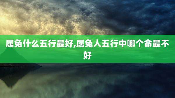 属兔什么五行最好,属兔人五行中哪个命最不好