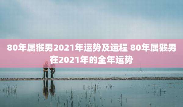 80年属猴男2021年运势及运程 80年属猴男在2021年的全年运势