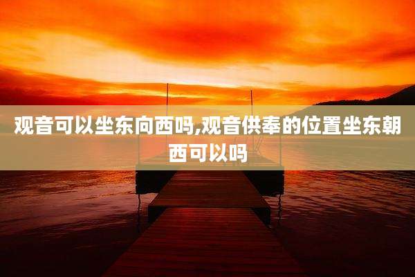 观音可以坐东向西吗,观音供奉的位置坐东朝西可以吗