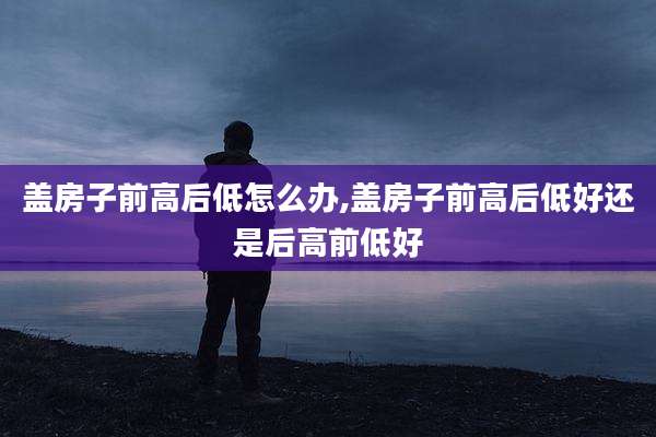 盖房子前高后低怎么办,盖房子前高后低好还是后高前低好