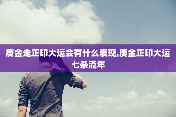 庚金走正印大运会有什么表现,庚金正印大运七杀流年