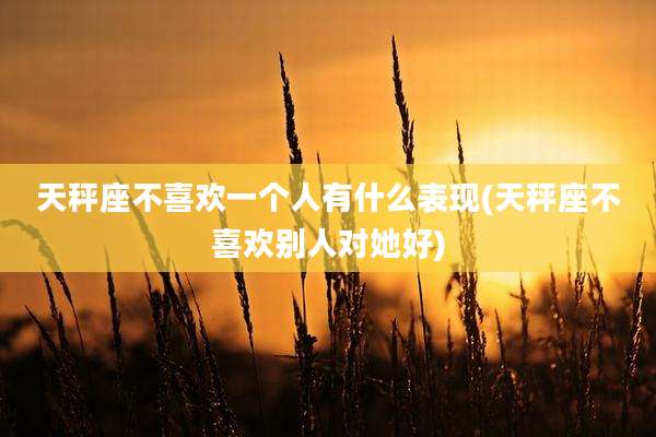 天秤座不喜欢一个人有什么表现(天秤座不喜欢别人对她好)
