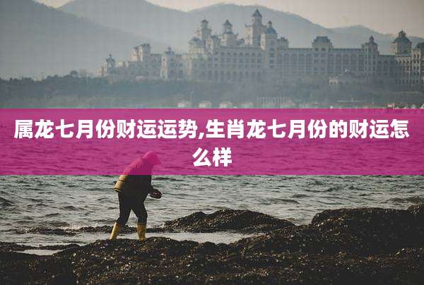 属龙七月份财运运势,生肖龙七月份的财运怎么样