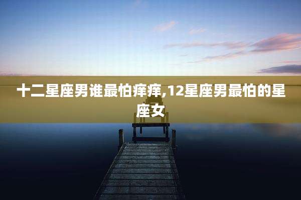 十二星座男谁最怕痒痒,12星座男最怕的星座女