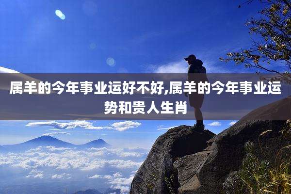 属羊的今年事业运好不好,属羊的今年事业运势和贵人生肖