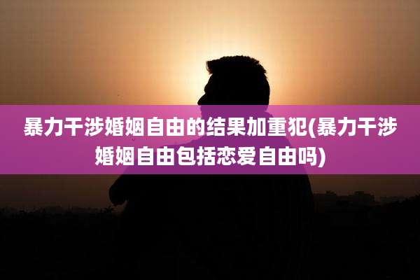 暴力干涉婚姻自由的结果加重犯(暴力干涉婚姻自由包括恋爱自由吗)
