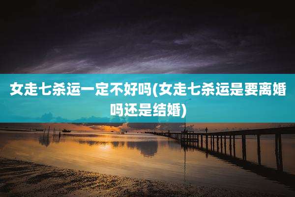 女走七杀运一定不好吗(女走七杀运是要离婚吗还是结婚)
