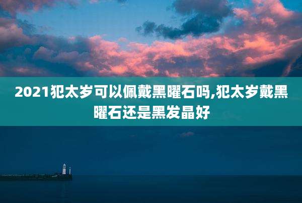 2021犯太岁可以佩戴黑曜石吗,犯太岁戴黑曜石还是黑发晶好