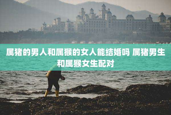 属猪的男人和属猴的女人能结婚吗 属猪男生和属猴女生配对