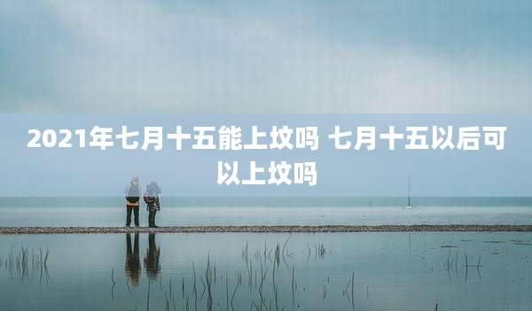 2021年七月十五能上坟吗 七月十五以后可以上坟吗