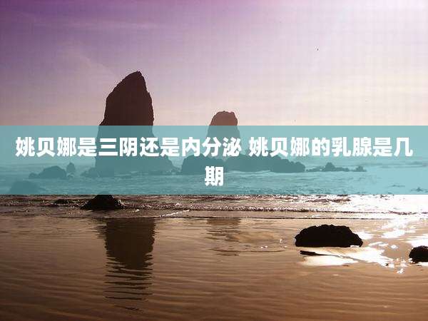 姚贝娜是三阴还是内分泌 姚贝娜的乳腺是几期
