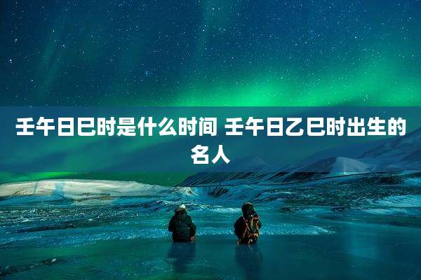 壬午日巳时是什么时间 壬午日乙巳时出生的名人