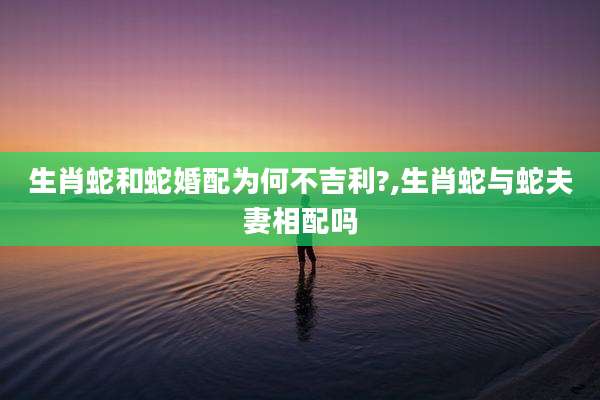 生肖蛇和蛇婚配为何不吉利?,生肖蛇与蛇夫妻相配吗